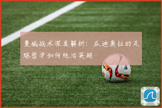 曼城战术深度解析:瓜迪奥拉的足球哲学如何统治英超